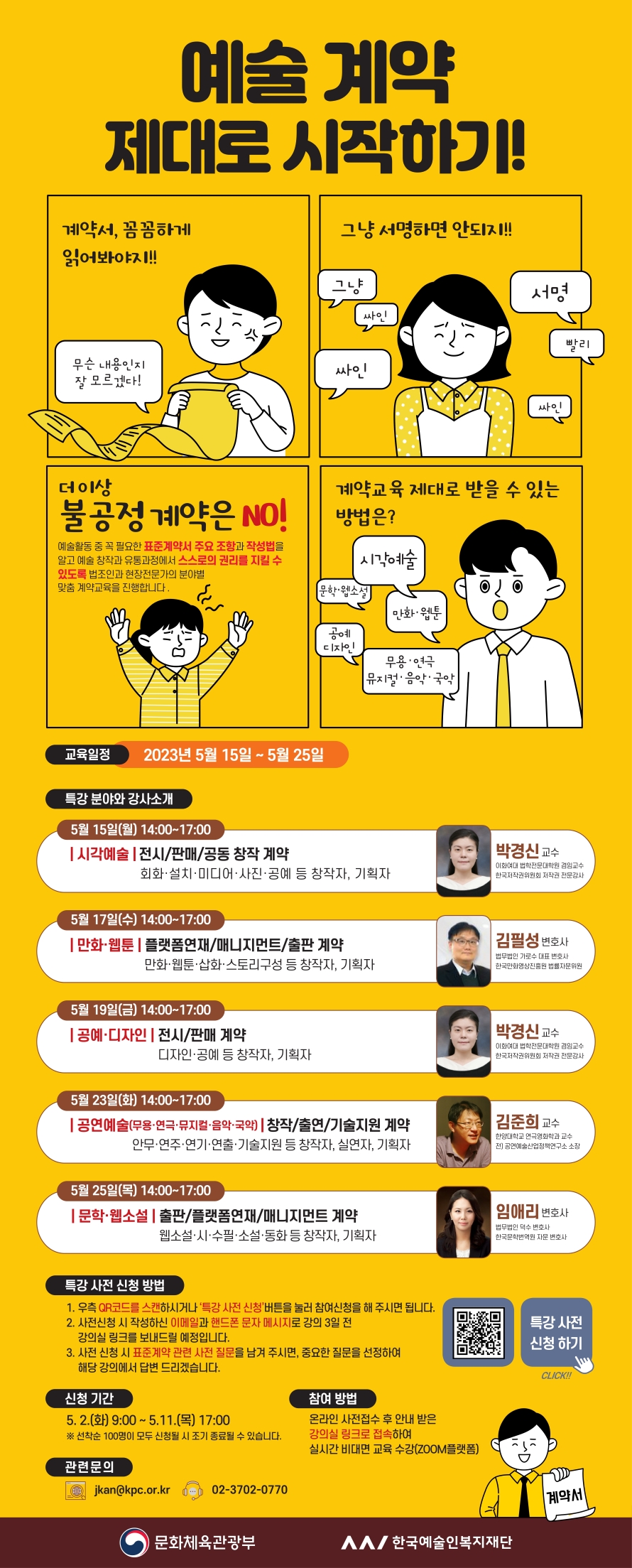 예술계약 제대로 시작하기! 계약서, 꼼꼼하게 읽어봐야지!! 무슨 내용인지 잘 모르겠다! 그냥 서명하면 안되지!!! 그냥 싸인 서명 빨리 싸인 싸인 더이상 불공정 계약은 NO! 예술활동 중 꼭 필요한 표준계약서 주요 조항과 작성법을 알고 예술 창작과 유통과정에서 스스로의 권리를 지킬 수 있도록 법조인과 현장전문가의 분야별 맞춤 계약교육을 진행합니다. 계약교육 제대로 받을 수 있는 방법은? 시각예술 문학·웹소설 만화 웹툰 공예 디자인 무용·연극 뮤지컬·음악· 국악 교육일정 2023년 5월 15일 ~ 5월 25일 특강 분야와 강사소개 5월 15일(월) 14:00~17:00 시각예술 전시/판매/공동 창작 계약 회화·설치·미디어·사진·공예 등 창작자, 기획자 박경신 교수 이화여대 법학전문대학원 겸임교수 한국저작권위원회 저작권 전문감사 5월 17일(수) 14:00~17:00 만화웹툰 플랫폼연재/매니지먼트/출판 계약 만화·웹툰·삽화스토리구성 등 창작자, 기획자 김필성 변호사 법무법인 가로수 대표 변호사 한국만화영상진흥원 법률자문위원 5월 19일(금) 14:00~17:00 공예·디자인 전시/판매 계약 디자인·공예 등 창작자, 기획자 박경신 교수 이화여대 법학전문대학원 겸임교수 한국저작권위원회 저작권 전문강사 5월 23일(화) 14:00~17:00 공연예술(무용·연극·뮤지컬·음악·국악) 창작/출연/기술지원 계약 안무·연주·연기·연출·기술지원 등 창작자, 실연자, 기획자 김준희 교수 한양대학교 연극영화학과 교수 전) 공연예술산업정책연구소 소장 5월 25일(목) 14:00~17:00 문학·웹소설 출판/플랫폼연재/매니지먼트 계약 웹소설·시·수필·소설·동화 등 창작자, 기획자 임애리 변호사 법무법인 덕수 변호사 한국문학번역원 자문 변호사 특강 사전 신청 방법 1. 우측 QR코드를 스캔하시거나 '특강사전 신청’버튼을 눌러 참여신청을 해 주시면 됩니다. 2. 사전신청 시 작성하신 이메일과 핸드폰 문자 메시지로 강의 3일 전 강의실 링크를 보내드릴 예정입니다. 3. 사전 신청 시 표준계약 관련 사전 질문을 남겨 주시면, 중요한 질문을 선정하여 해당 강의에서 답변 드리겠습니다. 신청 기간 5.2.(화) 9:00~5.11.(목) 17:00 ※선착순 100명이 모두 신청될 시 조기 종료될 수 있습니다. 참여 방법 온라인 사전접수 후 안내 받은 강의실 링크로 접속하여 실시간 비대면 교육 수강(ZOOM플랫폼) 관련문의 jkan@kpc.or.kr 02-3702-0770 QR코드 특강사전 신청하기 문화체육관광부 한국예술인복지재단